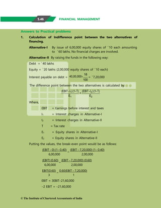 FINANCIAL MANAGEMENT
Answers to Practical problems
1. Calculation of Indifference point between the two alternatives of
financing.
Alternative-I By issue of 6,00,000 equity shares of `10 each amounting
to `60 lakhs. No financial charges are involved.
Alternative-II By raising the funds in the following way:
Debt = `40 lakhs
Equity = `20 lakhs (2,00,000 equity shares of `10 each)
Interest payable on debt = 40,00,000
18
100
= `7,20,000
The difference point between the two alternatives is calculated by:
(EBIT -I1) (1- T)
=
(EBIT -I2 ) (1- T)
E1 E2
Where,
EBIT = Earnings before interest and taxes
I1 = Interest charges in Alternative-I
I2 = Interest charges in Alternative-II
T = Tax rate
E1 = Equity shares in Alternative-I
E2 = Equity shares in Alternative-II
Putting the values, the break-even point would be as follows:
(EBIT 0)(10.40)

(EBIT 7,20,000) (10.40)
6,00,000 2,00,000
(EBIT)(0.60)

(EBIT 7,20,000) (0.60)
6,00,000 2,00,000
EBIT(0.60)

0.60(EBIT  7,20,000)
3 1
EBIT = 3EBIT21,60,000
2 EBIT = 21,60,000
© The Institute of Chartered Accountants of India
5.46
 