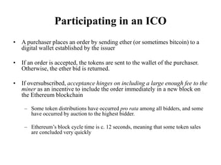 Participating in an ICO
• A purchaser places an order by sending ether (or sometimes bitcoin) to a
digital wallet establis...