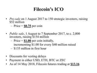 Filecoin’s ICO
• Pre-sale on 1 August 2017 to 150 strategic investors, raising
$52 million
– Price = $0.75 per coin
• Publ...