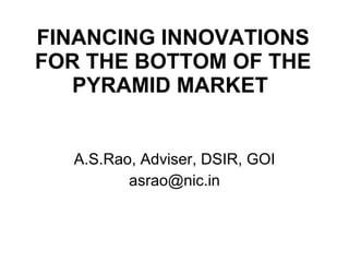 FINANCING INNOVATIONS FOR THE BOTTOM OF THE PYRAMID MARKET   A.S.Rao, Adviser, DSIR, GOI [email_address] 