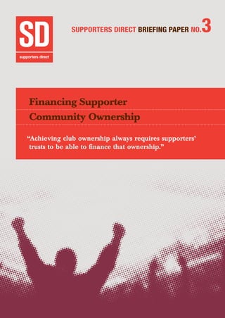 SUPPORTERS DIRECT BRIEFING PAPER NO.3
Financing Supporter
Community Ownership
“Achieving club ownership always requires supporters’
trusts to be able to finance that ownership.”
 