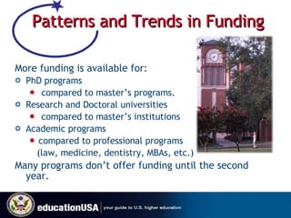 Patterns and Trends in Funding More funding is available for: PhD programs compared to master’s programs. Research and Doctoral universities compared to master’s institutions Academic programs  compared to professional programs    (law, medicine, dentistry, MBAs, etc.) Many programs don’t offer funding until the second year. 