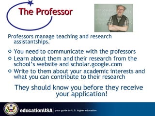 The Professor Professors manage teaching and research assistantships. You need to communicate with the professors Learn about them and their research from the school’s website and scholar.google.com Write to them about your academic interests and what you can contribute to their research They should know you before they receive your application! 