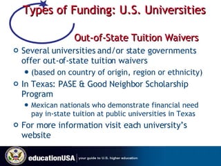 Types of Funding: U.S. Universities  Out-of-State Tuition Waivers Several universities and/or state governments offer out-of-state tuition waivers  (based on country of origin, region or ethnicity) In Texas: PASE & Good Neighbor Scholarship Program Mexican nationals who demonstrate financial need pay in-state tuition at public universities in Texas  For more information visit each university’s website 