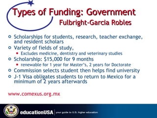 Types of Funding: Government   Fulbright-Garcia Robles Scholarships for students, research, teacher exchange, and resident scholars  Variety of fields of study,  Excludes medicine, dentistry and veterinary studies Scholarship: $15,000 for 9 months renewable for 1 year for Master’s, 2 years for Doctorate Commission selects student then helps find university J-1 Visa obligates students to return to Mexico for a minimum of 2 years afterwards  www.comexus.org.mx 