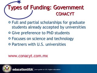Types of Funding: Government   CONACYT Full and partial scholarships for graduate students already accepted by universities  Give preference to PhD students Focuses on science and technology Partners with U.S. universities  www.conacyt.com.mx   