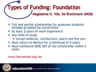Types of Funding: Foundation       Magdalena O. Vda. De Brockmann (MOB) Full and partial scholarships for graduate students already accepted by universities At least  2  years of work experience Any field of study  except medicine, architecture, sports and fine arts  Must return to Mexico for a minimum of 5 years Must reimburse MOB 30% of the scholarship within 3 years www.becasmob.org.mx   