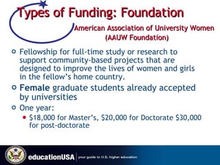 Types of Funding: Foundation     American Association of University Women  (AAUW Foundation) Fellowship for full-time study or research to support community-based projects that are designed to improve the lives of women and girls in the fellow’s home country.  Female  graduate students already accepted by universities One year: $18,000 for Master’s, $20,000 for Doctorate $30,000 for post-doctorate  