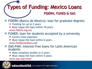 Types of Funding: Mexico Loans   FIDERH, FUNED & OAS FIDERH (Banco de Mexico): loan for graduate degrees  Funding for up to 3 years  Must repay the loan within 10 years  www.fiderh.org.mx   FUNED: loan for students accepted by a university  Covers most expenses Must repay the loan within 6 years  www.fundacionbeca.net   OAS-PAN: Interest-free loans for Latin American students Must complete studies in 2 years Must repay the loan within 5 years  www.oas.org/rowe   