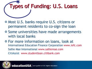 Types of Funding: U.S. Loans Most U.S. banks require U.S. citizens or permanent residents to co-sign the loan Some universities have made arrangements with local banks For more information on loans, look at  International Education Finance Corporation  www.iefc.com Sallie Mae International  www.salliemae.com   CitiAssist  www. studentloan.citibank.com   