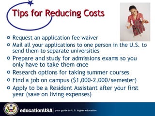 Tips for Reducing Costs Request an application fee waiver Mail all your applications to one person in the U.S. to send them to separate universities Prepare and study for admissions exams so you only have to take them once Research options for taking summer courses Find a job on campus ($1,000-2,000/semester) Apply to be a Resident Assistant after your first year (save on living expenses) 