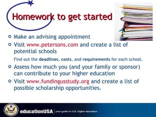Homework to get started   Make an advising appointment Visit  www.petersons.com  and create a list of potential schools Find out the  deadlines ,  costs , and  requirements  for each school. Assess how much you (and your family or sponsor) can contribute to your higher education Visit  www.fundingusstudy.org  and create a list of possible scholarship opportunities. 