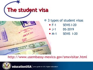 The student visa 3 types of student visas F-1 SEVIS I-20 J-1 DS-2019 M-1 SEVIS I-20 http://www.usembassy-mexico.gov/smxvisitar.html   