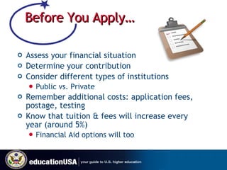 Before You Apply… Assess your financial situation Determine your contribution Consider different types of institutions Public vs. Private Remember additional costs: application fees, postage, testing Know that tuition & fees will increase every year (around 5%) Financial Aid options will too 