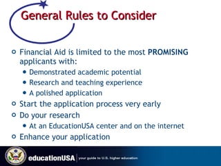 General Rules to Consider Financial Aid is limited to the most  PROMISING  applicants with: Demonstrated academic potential Research and teaching experience A polished application Start the application process very early Do your research At an EducationUSA center and on the internet Enhance your application 