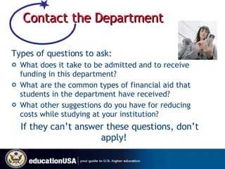 Contact the Department Types of questions to ask: What does it take to be admitted and to receive funding in this department? What are the common types of financial aid that students in the department have received? What other suggestions do you have for reducing costs while studying at your institution? If they can’t answer these questions, don’t apply! 