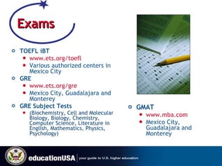 Exams TOEFL iBT www.ets.org/toefl Various authorized centers in Mexico City GRE www.ets.org/gre   Mexico City, Guadalajara and Monterey GRE Subject Tests  (Biochemistry, Cell and Molecular Biology, Biology, Chemistry, Computer Science, Literature in English, Mathematics, Physics, Psychology) GMAT www.mba.com   Mexico City, Guadalajara and Monterey 