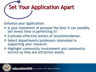 Set Your Application Apart  Enhance your application:  Is your statement of purpose the best it can possibly be? Invest time in perfecting it! Cultivate effective letters of recommendation. Select departments/professors interested in supporting your research. Highlight community involvement and community service as they are attractive assets. 