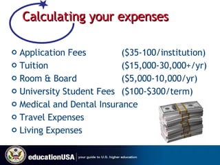 Calculating your expenses Application Fees  ($35-100/institution) Tuition  ($15,000-30,000+/yr) Room & Board  ($5,000-10,000/yr) University Student Fees  ($100-$300/term) Medical and Dental Insurance Travel Expenses Living Expenses 
