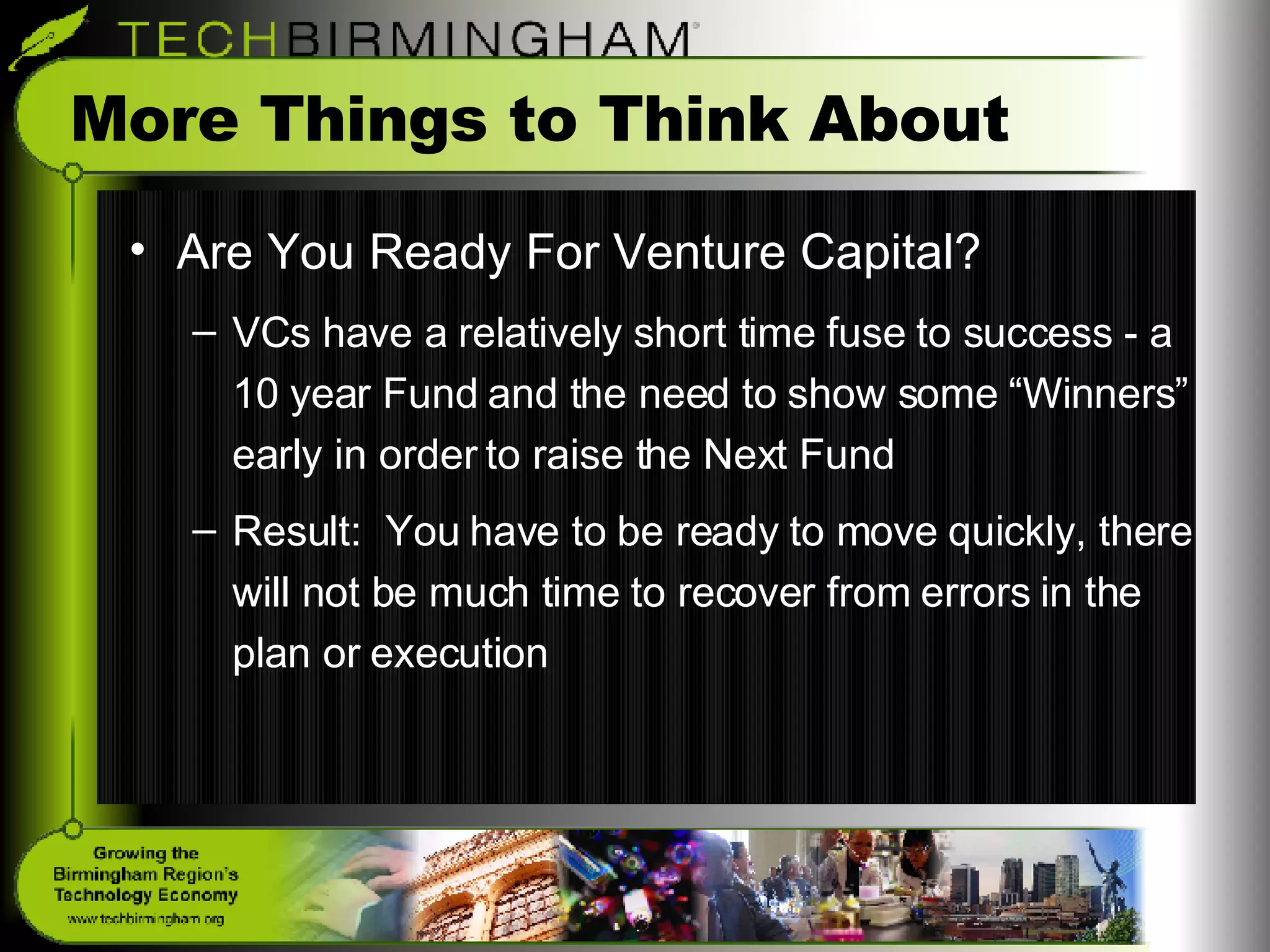 More Things to Think About Are You Ready For Venture Capital? VCs have a relatively short time fuse to success - a 10 year Fund and the need to show some “Winners” early in order to raise the Next Fund Result:  You have to be ready to move quickly, there will not be much time to recover from errors in the plan or execution 