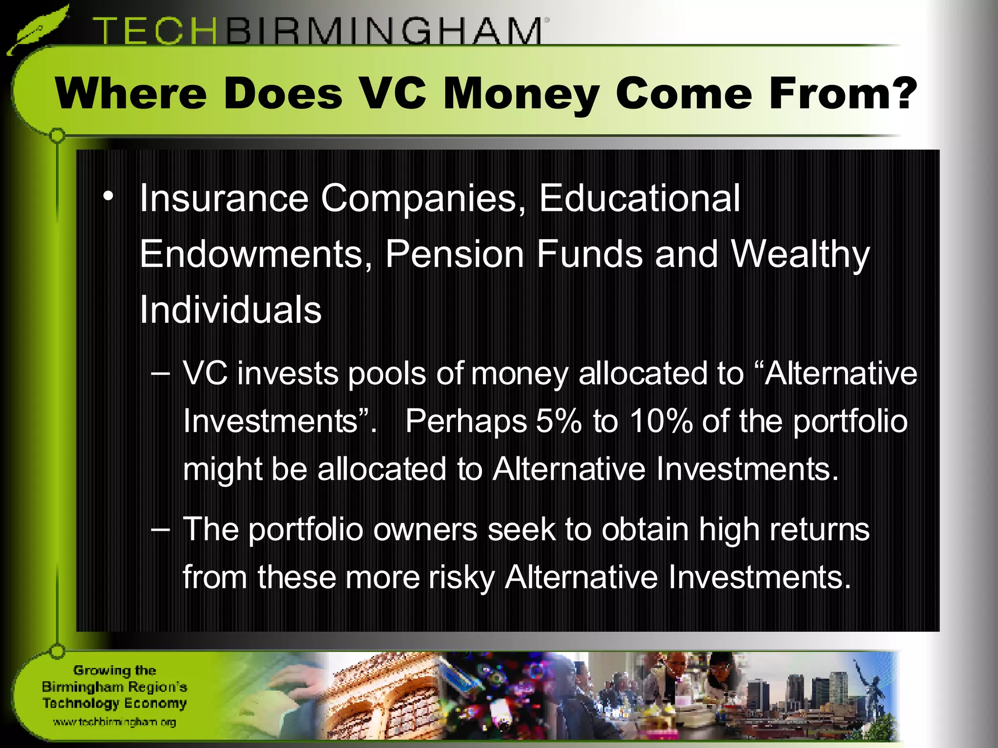 Where Does VC Money Come From? Insurance Companies, Educational Endowments, Pension Funds and Wealthy Individuals VC invests pools of money allocated to “Alternative Investments”.  Perhaps 5% to 10% of the portfolio might be allocated to Alternative Investments. The portfolio owners seek to obtain high returns from these more risky Alternative Investments. 