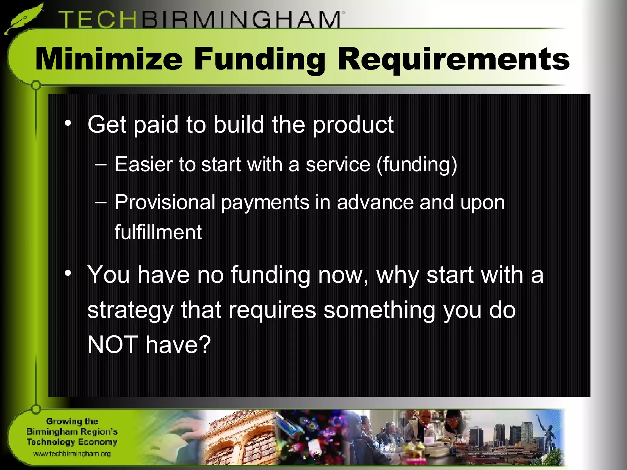 Minimize Funding Requirements Get paid to build the product Easier to start with a service (funding) Provisional payments in advance and upon fulfillment You have no funding now, why start with a strategy that requires something you do NOT have? 