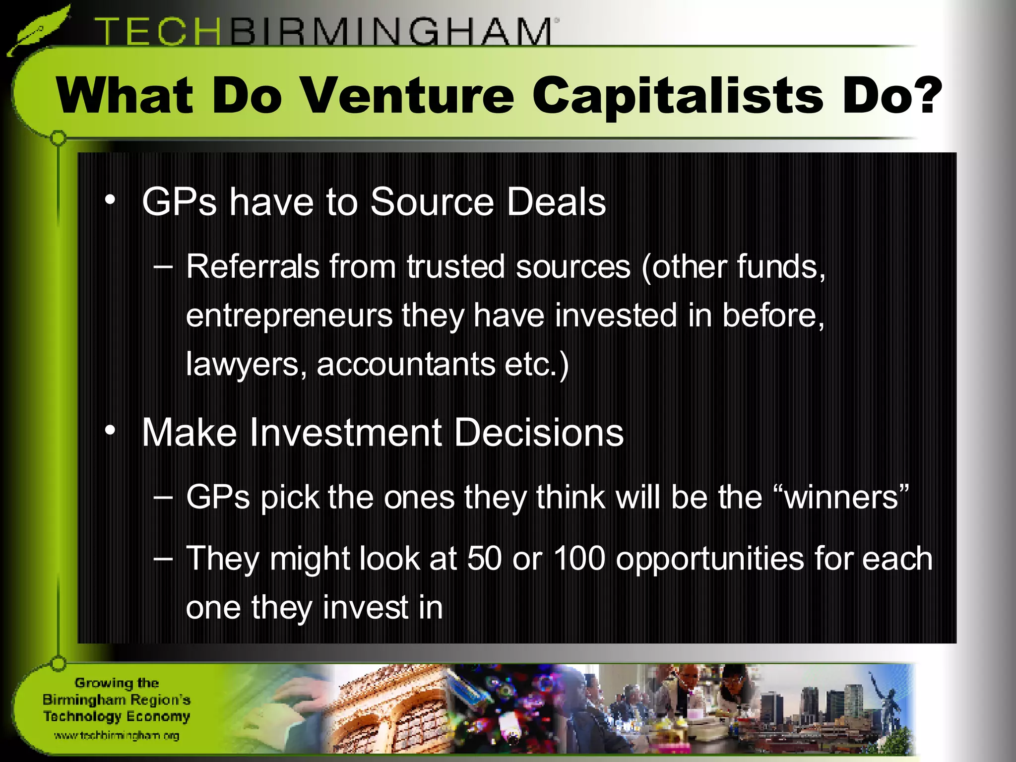 What Do Venture Capitalists Do? GPs have to Source Deals Referrals from trusted sources (other funds, entrepreneurs they have invested in before, lawyers, accountants etc.) Make Investment Decisions GPs pick the ones they think will be the “winners” They might look at 50 or 100 opportunities for each one they invest in 