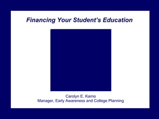 Financing Your Student’s Education Carolyn E. Karno Manager, Early Awareness and College Planning 