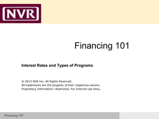 Financing
101

Financing 101
Interest Rates and Types of Programs

© 2013 NVR Inc. All Rights Reserved.
All trademarks are the property of their respective owners.
Proprietary Information—Restricted. For Internal Use Only.

Financing 101

 