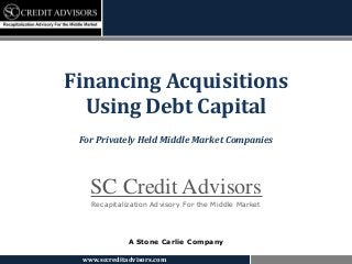 www.sccreditadvisors.com
SC Credit Advisors
Recapitalization Advisory For the Middle Market
A Stone Carlie Company
Financing Acquisitions
Using Debt Capital
For Privately Held Middle Market Companies
 