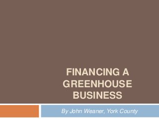 FINANCING A
GREENHOUSE
 BUSINESS
By John Weaner, York County
 