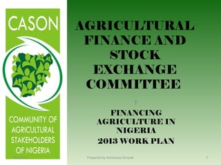AGRICULTURAL
FINANCE AND
STOCK
EXCHANGE
COMMITTEE
F
FINANCING
AGRICULTURE IN
NIGERIA
2013 WORK PLAN
18/07/13 1Prepared by Iretioluwa Oniyide
 