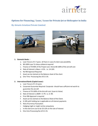 Options for Financing / Loan / Lease for Private Jet or Helicopter in India
By Airnetz Aviation Private Limited




  1. Domestic Banks :
        a. Loan Tenure of 5-7 years. 10 Years in case of a best case possibility
        b. 80-100% Loan To Value collateral required
        c. Finance of 70-90% of the Project cost. Hence 80-100% of the aircraft cost
        d. Rate of Interest is iBase + 4-5% . i.e. 14-16%
        e. No RBI Approval Required
        f. Asset can be claimed on the Balance sheet of the client
        g. One Time Processing fee of 0.5-1%

  2. International Banks (Capital Lease) :
         a. Loan Tenure of 5-15 years.
         b. Corporate Guarantee Required. Corporate should have sufficient net worth to
             guarantee the aircraft
         c. Finance of 70-100% of the Aircraft cost. (Loan to Value)
         d. Rate of Interest is LIBOR + 5-7% i.e. 6- 8%
         e. Prior RBI Approval is required
         f. Asset can be claimed on the Balance Sheet of the Client.
         g. A 10% with holding tax is applicable on all interest payments
         h. Risk of Currency Fluctuation.
         i. Hedging might or might not be compulsory
         j. In the end turns out to be 10-12% on the rate of interest
         k. One time Processing fee of 0.5-1%
 