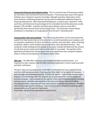 Commercial Financing-Asset Based Lending - This is a common type of financing provided
by most banks and commercial financial companies. The primary asset used in this type of
lending is your company’s accounts receivable, although inventory, fixed assets, and in
some instances, intellectual properties may be used to collateralize additional long term
financing requirements. With asset based lending your, as well as your customers’ credit
worthiness will determine the percentage of the receivables that will be advanced, usually
between 75% and 90%. Inventory and fixed assets advance rates are most often
significantly lower because these are less liquid assets. This financing is almost always
provided on a revolving or an on-going basis, thus the term “revolving credit.”


Leasing and/or Sale and Leaseback - These financing alternatives can be used to generate
capital from fixed assets that are to be obtained or currently owned by your company, such
as computers, equipment, furniture and fixtures, vehicles, and real estate. Banks, financing
companies, dealers, and manufacturers provide these more specialized services. Your
company’s credit standing and the quality of the assets involved will determine the amount
of cash that can be raised and the terms under which it is provided. The specifics of the
agreement will determine if these leases have to be reported on your company’s balance
sheet or if they can be treated as “off balance sheet” items.


SBA Loan – The SBA offers numerous loan programs to assist small businesses. It is
important to note, however, that the SBA is primarily a guarantor of loans made by private
and other institutions.

The Basic 7(a) Loan Guaranty serves as the SBA’s primary business loan program to help
qualified small businesses obtain financing when they might not be eligible for business
loans through normal lending channels. It is also the agency’s most flexible business loan
program, since financing under this program can be guaranteed for a variety of general
business purposes. Loan proceeds can be used for most sound business purposes including
working capital, machinery and equipment, furniture and fixtures, land and building
(including purchase, renovation and new construction), leasehold improvements, and debt
refinancing (under special conditions). Loan maturity is up to 10 years for working capital
and generally up to 25 years for fixed assets.
http://www.sba.gov/financing/sbaloan/snapshot.html.
 