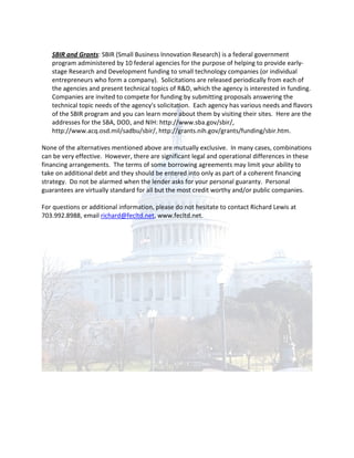 SBIR and Grants: SBIR (Small Business Innovation Research) is a federal government
   program administered by 10 federal agencies for the purpose of helping to provide early-
   stage Research and Development funding to small technology companies (or individual
   entrepreneurs who form a company). Solicitations are released periodically from each of
   the agencies and present technical topics of R&D, which the agency is interested in funding.
   Companies are invited to compete for funding by submitting proposals answering the
   technical topic needs of the agency's solicitation. Each agency has various needs and flavors
   of the SBIR program and you can learn more about them by visiting their sites. Here are the
   addresses for the SBA, DOD, and NIH: http://www.sba.gov/sbir/,
   http://www.acq.osd.mil/sadbu/sbir/, http://grants.nih.gov/grants/funding/sbir.htm.

None of the alternatives mentioned above are mutually exclusive. In many cases, combinations
can be very effective. However, there are significant legal and operational differences in these
financing arrangements. The terms of some borrowing agreements may limit your ability to
take on additional debt and they should be entered into only as part of a coherent financing
strategy. Do not be alarmed when the lender asks for your personal guaranty. Personal
guarantees are virtually standard for all but the most credit worthy and/or public companies.

For questions or additional information, please do not hesitate to contact Richard Lewis at
703.992.8988, email richard@fecltd.net, www.fecltd.net.
 