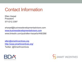 Contact Information
Ellen Harpel
President
571/212.3397
eharpel@businessdevelopmentadvisors.com
www.businessdevelopmentadvisors.com
www.linkedin.com/pub/ellen-harpel/a/448/266‎
ellen@smartincentives.org
http://www.smartincentives.org/
Twitter: @SmartIncentives
 
