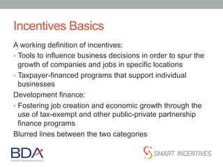 Incentives Basics
A working definition of incentives:
•  Tools to influence business decisions in order to spur the
growth of companies and jobs in specific locations
•  Taxpayer-financed programs that support individual
businesses
Development finance:
•  Fostering job creation and economic growth through the
use of tax-exempt and other public-private partnership
finance programs
Blurred lines between the two categories
 