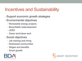 Incentives and Sustainability
•  Support economic growth strategies
•  Environmental objectives
•  Renewable energy projects
•  Brownfields redevelopment
•  LEED
•  Green tech/clean tech
•  Social objectives
•  Job training and hiring
•  Distressed communities
•  Wages and benefits
•  Smart growth
 