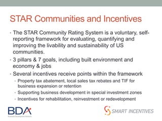STAR Communities and Incentives
•  The STAR Community Rating System is a voluntary, self-
reporting framework for evaluating, quantifying and
improving the livability and sustainability of US
communities.
•  3 pillars & 7 goals, including built environment and
economy & jobs
•  Several incentives receive points within the framework
•  Property tax abatement, local sales tax rebates and TIF for
business expansion or retention
•  Supporting business development in special investment zones
•  Incentives for rehabilitation, reinvestment or redevelopment
 