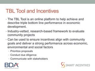 TBL Tool and Incentives
•  The TBL Tool is an online platform to help achieve and
describe triple bottom line performance in economic
development.
•  Industry-vetted, research-based framework to evaluate
community projects
•  Can be used to ensure incentives align with community
goals and deliver a strong performance across economic,
environmental and social factors
•  Prioritize proposals
•  Conduct due diligence
•  Communicate with stakeholders
 