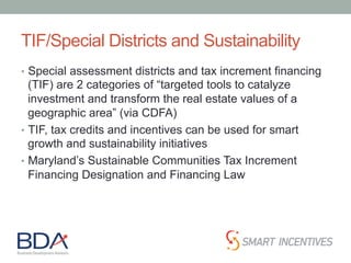 TIF/Special Districts and Sustainability
•  Special assessment districts and tax increment financing
(TIF) are 2 categories of “targeted tools to catalyze
investment and transform the real estate values of a
geographic area” (via CDFA)
•  TIF, tax credits and incentives can be used for smart
growth and sustainability initiatives
•  Maryland’s Sustainable Communities Tax Increment
Financing Designation and Financing Law
 