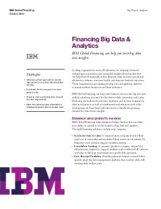 IBM Global Financing
Solution Brief
Big Data & Analytics
Financing Big Data &
Analytics
IBM Global Financing can help you turn big data
into insights
Highlights
●● ● ●
Minimize up-front payments and better
align project cost outlays with anticipated
benefits
●● ● ●
Accelerate the time required to recover
project costs
●● ● ●
Preserve cash and existing lines of credit
for other requirements
●● ● ●
Make the optimal solution affordable by
bridging expenses between budget years
Leading organizations across all industries are adopting advanced
technologies to generate new, actionable insights from big data that
can help them dramatically reduce financial risks, increase operational
efficiencies, enhance customer loyalty and improve business outcomes.
These organizations are tapping into big data and applying analytics
to transform their businesses and their industries.
IBM Global Financing can help your business invest in the big data and
analytics platform you need for the future while conserving cash today.
Financing can include the software, hardware and services required for
short term projects as well as transformational initiatives such as the
development of cloud based infrastructures to handle the growing
demand for data-driven insights.
Enhance your project’s success
IBM Global Financing helps eliminate budget barriers that can delay
your ability to capitalize on the benefits of big data and analytics.
The right financing solution can help your company:
●● ●
Accelerate time to value: A transportation company lowered their
total cost of ownership and maximized their return on investment by
financing a new decision support modeling system.
●● ●
Consolidate funding: A consumer products company adopted the
infrastructure required to support analytics and coordinated all software
and other technology investments into predictable payments.
●● ●
Gain financial flexibility: Monthly payments helped a research firm
quickly adopt the data management platform they needed, while still
meeting their budget goals.
 