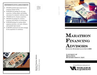 MarathonFinancingAdvisors
4ParkPlaza
Wyomissing,PA19610
PLACE
STAMP
HERE
MARATHON
FINANCING
ADVISORS
SOURCING BUSINESS LOANS SINCE 2006
A DIVISION OF
MARATHON
BUSINESS GROUP, LLC.
AWARD WINNING AFFILIATE OF
Representative Assignments
 $850,000 leasehold improvement loan for
restaurant/ banquet facility.
 $4,000,000 loan package for real estate
acquisition, working capital, and building
renovations for restaurant/ conference center.
 $700,000 loan for a business acquisition.
 $600,000 loan package for a business
acquisition and refinance of existing loans.
 $6,000,000 package for working capital,
equipment purchases, real estate, refinance,
and leasehold improvements
 $2,000,000 commercial real estate mortgage
for the acquisition of a warehouse.
Updated:2/13/2017
 