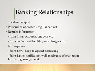 Banking Relationships
• Trust and respect
• Personal relationship - regular contact
• Regular information
- from firms: accounts. budgets, etc.
- from banks: new facilities, rate charges etc.
• No surprises
- from firms: keep to agreed borrowing
- from banks: notification well in advance of changes in
borrowing arrangements
 