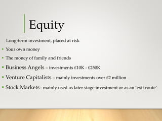 Equity
Long-term investment, placed at risk
 Your own money
 The money of family and friends
 Business Angels – investments £10K - £250K
 Venture Capitalists – mainly investments over £2 million
 Stock Markets– mainly used as later stage investment or as an ‘exit route’
 