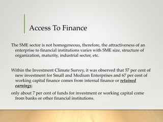 Access To Finance
The SME sector is not homogeneous, therefore, the attractiveness of an
enterprise to financial institutions varies with SME size, structure of
organization, maturity, industrial sector, etc.
Within the Investment Climate Survey, it was observed that 57 per cent of
new investment for Small and Medium Enterprises and 67 per cent of
working capital finance comes from internal finance or retained
earnings;
only about 7 per cent of funds for investment or working capital come
from banks or other financial institutions.
 