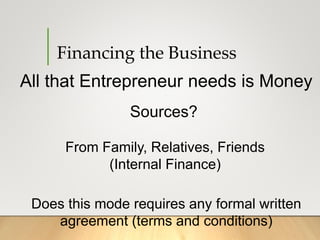Financing the Business
All that Entrepreneur needs is Money
Sources?
From Family, Relatives, Friends
(Internal Finance)
Does this mode requires any formal written
agreement (terms and conditions)
 
