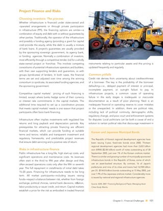 Project Finance and Risks

Choosing investors: The process
Whether infrastructure is ﬁnanced under state-owned and
-operated arrangements or through private participation
in infrastructure (PPI), the ﬁnancing options are similar—a
combination of equity and debt with or without guarantees by
other parties. Traditionally, the operator of the infrastructure
and possibly a funding agency (providing a grant for capital
cost) provide the equity, while the debt is usually a mixture
of bank loans. A project’s guarantees are usually provided
by the sponsoring sovereign government, its agency bank,
or funding agencies. Normally a combination of investors,
most efﬁciently through a competitive tender, bid for a wholly
state-owned project or franchise. This involves competing          instruments relating to particular assets and this pricing is
consortiums of potential infrastructure operators and builders,    updated frequently and regularly.
with their own supporting lenders and guarantors, or with
groups (syndicates) of lenders. In both cases, the ﬁnancial        Common pitfalls
terms are set and adjusted over time among the winning             Credit risk derives from uncertainty about creditworthiness
consortium or syndicate, its associated funding agencies, and      of a borrower. The key is the probability of the borrower
the sponsoring government.                                         defaulting—i.e., delayed payment of interest or principal,
                                                                   incomplete      payment,     or   outright    failure   to   pay.    In
Competitive capital markets’     pricing of such ﬁnancing is       infrastructure projects, a common cause of operating
limited, except where banks hedge some of their currency           failure in the early stages is inadequate or inaccurate
or interest rate commitments in the capital markets. The           documentation as a result of poor planning. Next is an
additional time required to set up a coordination process          inadequate ﬁnancial or operating reserve to cover mistakes
that meets capital markets’ needs is one reason that project       or the unexpected. In addition, there are political risks,
participants often favor bank ﬁnancing.                            including lack of political continuity, demographic shifts,
                                                                   regulatory change, and poor court and enforcement systems
Infrastructure often implies investments with regulated low        for disputes. Local politicians can be both a cause of and a
returns and long payback and depreciation periods. Key             solution to certain political risks that discourage investment in
prerequisites for attracting private ﬁnancing are efﬁcient
ﬁnancial markets, which can provide funding at suitable
                                                                     Korean and Japanese Municipal Bonds
terms and tenors; reliable and transparent investment and
regulatory frameworks; and predictable project revenues              The Republic of Korea’s regional development agencies have
that ensure debt servicing and a positive rate of return.            been issuing 5-year, ﬁxed-rate bonds since 2000. Thirteen
                                                                     regional development agencies had more than 2,653 billion
Risks in infrastructure ﬁnance                                       won (KRW) ($2.84 billion) worth of notes outstanding as of 30
Public infrastructure has a long life, high start-up costs, and      September 2005, just over 1% of the Korean onshore market.
signiﬁcant operations and maintenance costs. Its revenues            There is a similar and growing number of municipally sponsored
often start in the third to ﬁfth year after design and they          infrastructure bonds in the Republic of Korea, some of which

often exceed operations costs only after the ﬁfth or seventh         use an asset-backed structure. By contrast, 16 of Japan’s
                                                                     prefectures and nine of its cities and towns had 16,938 billion
year. The full repayment in installments of initial debt takes
                                                                     yen (Y) ($144.8 billion) bonds outstanding at 15 May 2005, just
15–20 years. Financing for infrastructure needs to be long
                                                                     over 1.9% of the Japanese onshore market. Considerably more
term. All market participants—including issuers raising
                                                                     is issued by national and regional infrastructure agencies.
funds—expect a balance between risk, whether from foreign
exchange, political choices, central bank decisions, in ation,       Source: ADB. 2007. Financing Background Paper, Managing Asian
labor productivity or issuer credit, and return. Capital markets     Cities Study. Manila.
establish a price for the risk as embodied in traded ﬁnancial



                                                                                             Chapter 5 - Financial Challenges          101
 