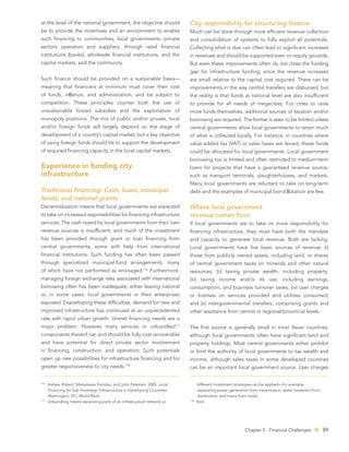 at the level of the national government, the objective should               City responsibility for structuring ﬁnance
be to provide the incentives and an environment to enable                   Much can be done through more efﬁcient revenue collection
such ﬁnancing to communities, local governments, private                    and consolidation of systems to fully exploit all potentials.
sectors operators and suppliers, through retail ﬁnancial                    Collecting what is due can often lead to signiﬁcant increases
institutions (banks), wholesale ﬁnancial institutions, and the              in revenues and should be supported even on equity grounds.
capital markets, and the community.                                         But even these improvements often do not close the funding
                                                                            gap for infrastructure funding, since the revenue increases
Such ﬁnance should be provided on a sustainable basis—                      are small relative to the capital cost required. There can be
meaning that ﬁnanciers at minimum must cover their cost                     improvements in the way central transfers are disbursed, but
of funds, in ation, and administration, and be subject to                   the reality is that funds at national level are also insufﬁcient
competition. These principles counter both the use of                       to provide for all needs of megacities. For cities to raise
unsustainable forced subsidies and the exploitation of                      more funds themselves, additional sources of taxation and/or
monopoly positions. The mix of public and/or private, local                 borrowing are required. The former is seen to be limited unless
and/or foreign funds will largely depend on the stage of                    central governments allow local governments to retain much
development of a country’s capital market, but a key objective              of what is collected locally. For instance, in countries where
of using foreign funds should be to support the development                 value-added tax (VAT) or sales taxes are levied, these funds
of required ﬁnancing capacity in the local capital markets.                 could be allocated for local governments. Local government
                                                                            borrowing too is limited and often restricted to medium-term
Experience in funding city                                                  loans for projects that have a guaranteed revenue source,
infrastructure                                                              such as transport terminals, slaughterhouses, and markets.
                                                                            Many local governments are reluctant to take on long-term
Traditional ﬁnancing: Cash, loans, municipal                                debt and the examples of municipal bond otation are few.
funds, and national grants
Decentralization means that local governments are expected                  Where local government
to take on increased responsibilities for ﬁnancing infrastructure           revenue comes from
services. The cash raised by local governments from their own               If local governments are to take on more responsibility for
revenue sources is insufﬁcient, and much of the investment                  ﬁnancing infrastructure, they must have both the mandate
has been provided through grant or loan ﬁnancing from                       and capacity to generate local revenue. Both are lacking.
central governments, some with help from international                      Local governments have ﬁve basic sources of revenue: (i)
ﬁnancial institutions. Such funding has often been passed                   those from publicly owned assets, including land, or shares
through specialized municipal-fund arrangements, many                       of central government taxes on minerals and other natural
of which have not performed as envisaged.116 Furthermore,                   resources; (ii) taxing private wealth, including property;
managing foreign exchange risks associated with international               (iii) taxing income and/or its use, including earnings,
borrowing often has been inadequate, either leaving national                consumption, and business turnover taxes; (iv) user charges
or, in some cases, local governments or their enterprises                   or licenses on services provided and utilities consumed;
exposed. Exacerbating these difﬁculties, demand for new and                 and (v) intergovernmental transfers, comprising grants and
improved infrastructure has continued at an unprecedented                   other assistance from central or regional/provincial levels.
rate with rapid urban growth. Unmet ﬁnancing needs are a
major problem. However, many services or unbundled117                       The ﬁrst source is generally small in most Asian countries,
components thereof can and should be fully cost recoverable                 although local governments often have signiﬁcant land and
and have potential for direct private sector involvement                    property holdings. Most central governments either prohibit
in ﬁnancing, construction, and operation. Such potentials                   or limit the authority of local governments to tax wealth and
open up new possibilities for infrastructure ﬁnancing and for               income, although sales taxes in some developed countries
greater responsiveness to city needs.118                                    can be an important local government source. User charges


116
      Kehew, Robert, Matsukawa Tomoko, and John Petersen. 2005. Local             different investment strategies can be applied—for example,
      Financing for Sub-Sovereign Infrastructure in Developing Countries.         separating power generation from transmission, water treatment from
      Washington, DC: World Bank.                                                 distribution, and trains from tracks.
117                                                                         118
      Unbundling means separating parts of an infrastructure network so           lbid.




                                                                                                            Chapter 5 - Financial Challenges            89
 