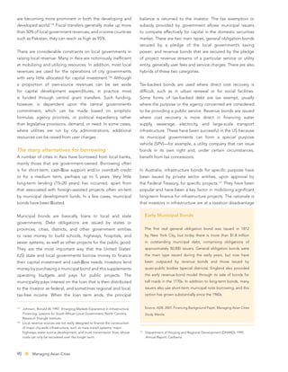 are becoming more prominent in both the developing and                           balance is returned to the investor. The tax exemption or
                        119
developed world.              Fiscal transfers generally make up more            subsidy provided by government allows municipal issuers
than 50% of local government revenues, and in some countries                     to compete effectively for capital in the domestic securities
such as Pakistan, they can reach as high as 95%.                                 market. There are two main types, general obligation bonds
                                                                                 secured by a pledge of the local government’s taxing
There are considerable constraints on local governments in                       power; and revenue bonds that are secured by the pledge
raising local revenue. Many in Asia are notoriously inefﬁcient                   of project revenue streams of a particular service or utility
at mobilizing and utilizing resources. In addition, most local                   entity, generally user fees and service charges. There are also
revenues are used for the operations of city governments                         hybrids of these two categories.
                                                               120
with very little allocated for capital investment.                   Although
a proportion of own-source revenues can be set aside                             Tax-backed bonds are used where direct cost recovery is
for capital development expenditures, in practice most                           difﬁcult, such as in urban renewal or for social facilities.
is funded through central grant transfers. Such funding,                         Some forms of tax-backed debt are tax exempt, usually
however, is dependent upon the central government’s                              where the purpose or the agency concerned are considered
commitment, which can be made based on simplistic                                to be providing a public service. Revenue bonds are issued
formulas, agency priorities, or political expediency rather                      where cost recovery is more direct in ﬁnancing water
than legislative provisions, demand, or need. In some cases,                     supply, sewerage, electricity, and large-scale transport
where utilities are run by city administrations, additional                      infrastructure. These have been successful in the US because
resources can be raised from user charges.                                       its municipal governments can form a special purpose
                                                                                 vehicle (SPV)—for example, a utility company that can issue
The many alternatives for borrowing                                              bonds in its own right and, under certain circumstances,
A number of cities in Asia have borrowed from local banks,                       beneﬁt from tax concessions.
mainly those that are government-owned. Borrowing often
is for short-term, cash- ow support and/or overdraft credit                      In Australia, infrastructure bonds for speciﬁc purpose have
or for a medium term, perhaps up to 5 years. Very little                         been issued by private sector entities, upon approval by
long-term lending (15–20 years) has occurred, apart from                         the Federal Treasury, for speciﬁc projects.121 They have been
that associated with foreign-assisted projects often on-lent                     popular and have been a key factor in mobilizing signiﬁcant
by municipal development funds. In a few cases, municipal                        long-term ﬁnance for infrastructure projects. The rationale is
bonds have been oated.                                                           that investors in infrastructure are at a taxation disadvantage


Municipal bonds are basically loans to local and state                                 Early Municipal Bonds
governments. Debt obligations are issued by states or
provinces, cities, districts, and other government entities                            The ﬁrst real general obligation bond was issued in 1812
to raise money to build schools, highways, hospitals, and                              by New York City, but today there is more than $1.8 trillion
sewer systems, as well as other projects for the public good.                          in outstanding municipal debt, comprising obligations of
They are the most important way that the United States’                                approximately 50,000 issuers. General obligation bonds were
(US) state and local governments borrow money to ﬁnance                                the main type issued during the early years, but now have
their capital investment and cash- ow needs. Investors lend                            been outpaced by revenue bonds and those issued by
money by purchasing a municipal bond and this supplements                              quasi-public bodies (special districts). England also provided
operating budgets and pays for public projects. The                                    the early revenue-bond model through its sale of bonds for
municipality pays interest on the loan that is then distributed                        toll roads in the 1770s. In addition to long-term bonds, many
to the investor as federal, and sometimes regional and local,                          issuers also use short-term municipal note borrowing, and this
tax-free income. When the loan term ends, the principal                                option has grown substantially since the 1960s.


119
      Johnson, Ronald W. 1997. Emerging Markets Experience in Infrastructure           Source: ADB. 2007. Financing Background Paper, Managing Asian Cities
      Financing: Lessons for South African Local Government. North Carolina:           Study. Manila.
      Research Triangle Institute.
120
      Local revenue sources are not really designed to ﬁnance the construction
      of major city-wide infrastructure, such as mass transit systems, major
      highways, water source development, and trunk transmission lines, whose    121
                                                                                       Department of Housing and Regional Development (DHARD). 1995.
      costs can only be recovered over the longer term.                                Annual Report. Canberra.




90          Managing Asian Cities
 